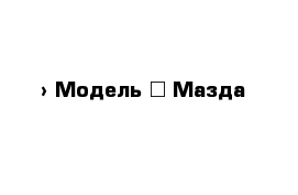  › Модель ­ Мазда